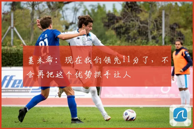 基米希：现在我们领先11分了，不会再把这个优势拱手让人