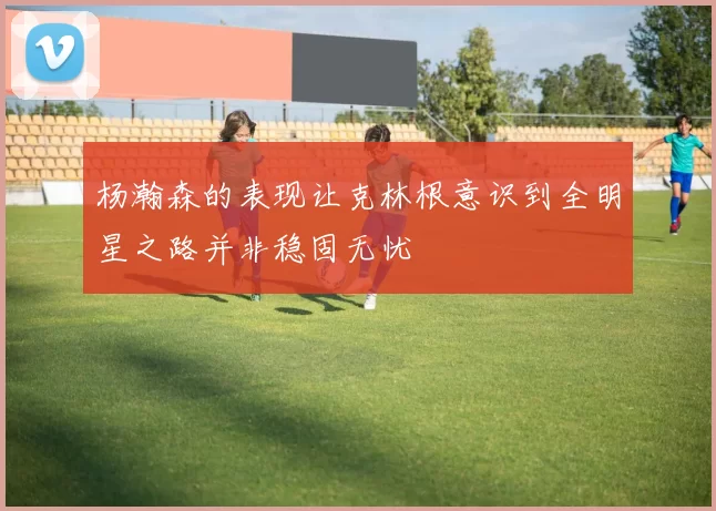 杨瀚森的表现让克林根意识到全明星之路并非稳固无忧