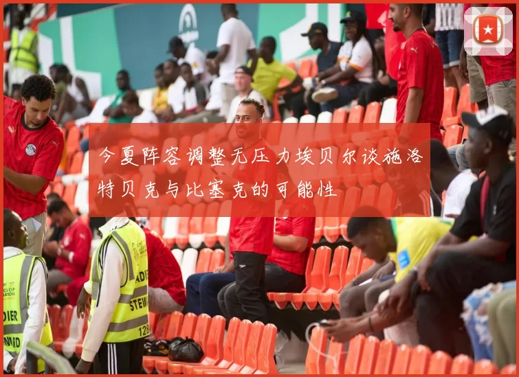 今夏阵容调整无压力埃贝尔谈施洛特贝克与比塞克的可能性