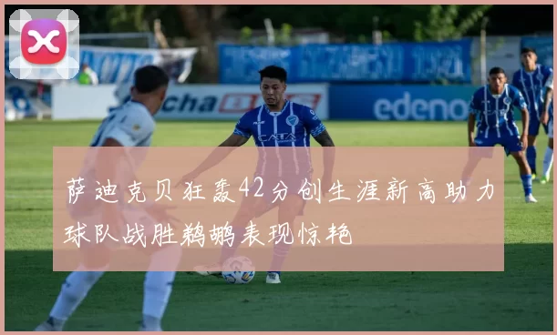 萨迪克贝狂轰42分创生涯新高助力球队战胜鹈鹕表现惊艳