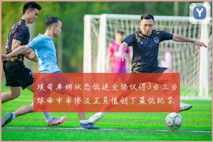 埃奇库姆状态低迷全场仅得3分三分球命中率惨淡正负值创下最低纪录