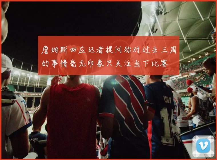 詹姆斯回应记者提问称对过去三周的事情毫无印象只关注当下比赛