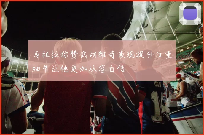 马祖拉称赞武切维奇表现提升注重细节让他更加从容自信