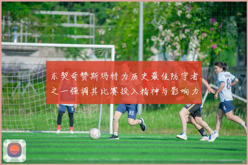 东契奇赞斯玛特为历史最佳防守者之一强调其比赛投入精神与影响力