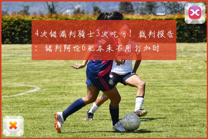 4次错漏判骑士3次吃亏！裁判报告：错判阿伦6犯本来不用打加时