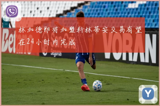 林加德即将加盟科林蒂安交易有望在24小时内完成