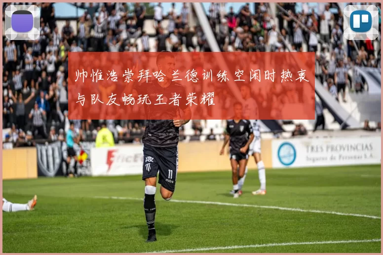 帅惟浩崇拜哈兰德训练空闲时热衷与队友畅玩王者荣耀