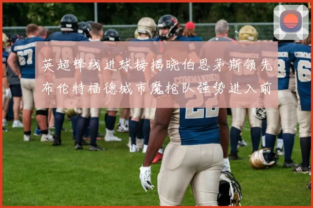英超锋线进球榜揭晓伯恩茅斯领先布伦特福德城市魔枪队强势进入前六