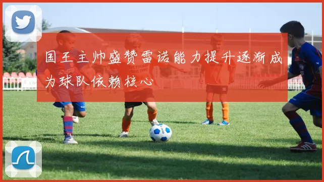国王主帅盛赞雷诺能力提升逐渐成为球队依赖核心
