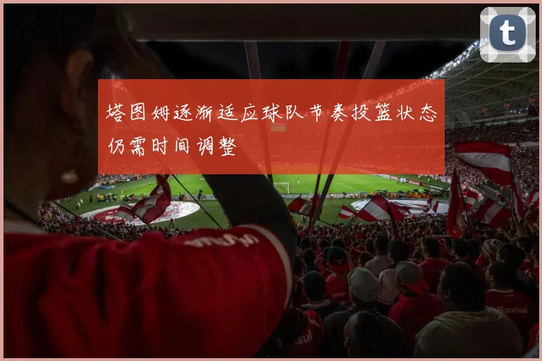 塔图姆逐渐适应球队节奏投篮状态仍需时间调整