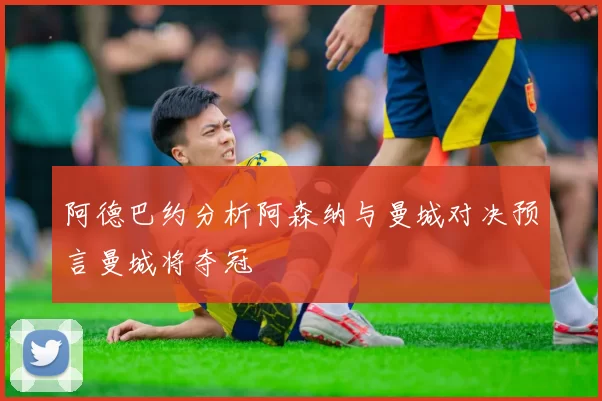 阿德巴约分析阿森纳与曼城对决预言曼城将夺冠