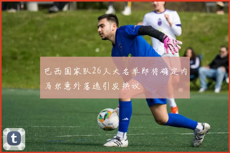 巴西国家队26人大名单即将确定内马尔意外落选引发热议