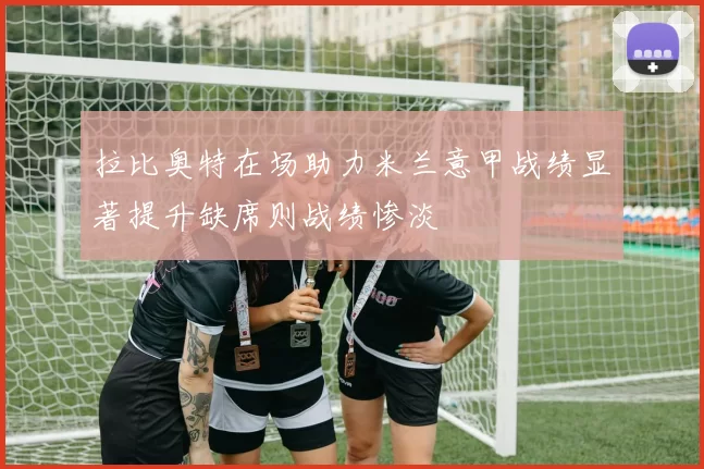拉比奥特在场助力米兰意甲战绩显著提升缺席则战绩惨淡
