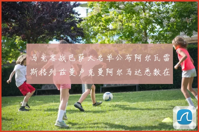 马竞客战巴萨大名单公布阿尔瓦雷斯格列兹曼卢克曼阿尔马达悉数在列