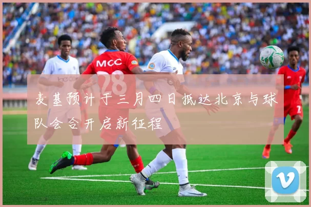 麦基预计于三月四日抵达北京与球队会合开启新征程