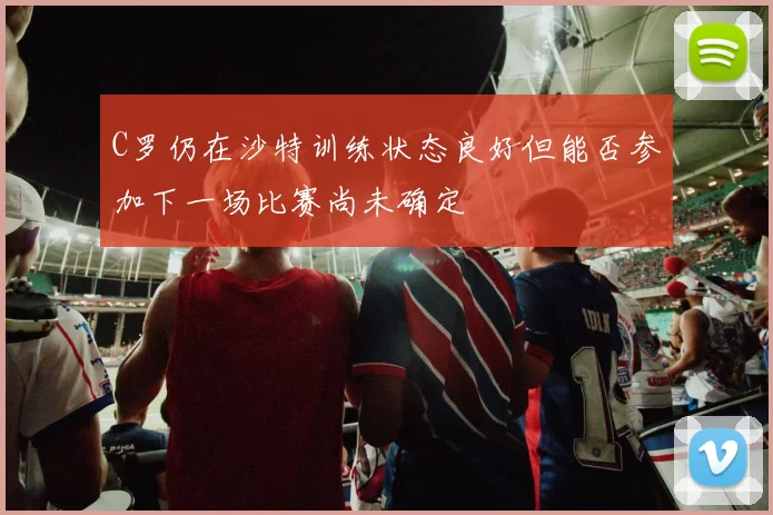 C罗仍在沙特训练状态良好但能否参加下一场比赛尚未确定
