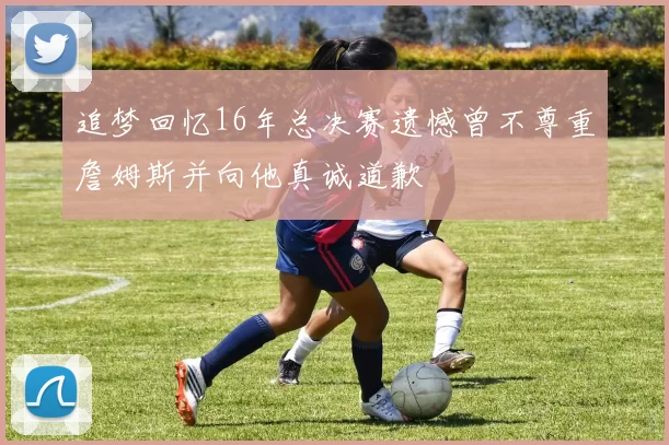 追梦回忆16年总决赛遗憾曾不尊重詹姆斯并向他真诚道歉