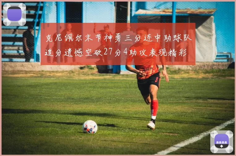 克尼佩尔末节神勇三分连中助球队追分遗憾空砍27分4助攻表现精彩