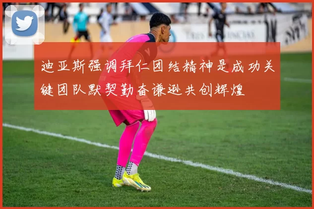 迪亚斯强调拜仁团结精神是成功关键团队默契勤奋谦逊共创辉煌