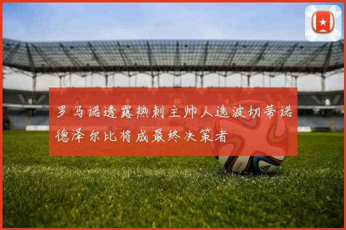 罗马诺透露热刺主帅人选波切蒂诺德泽尔比将成最终决策者