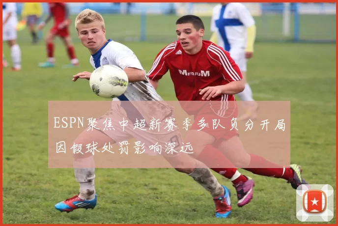 ESPN聚焦中超新赛季多队负分开局因假球处罚影响深远