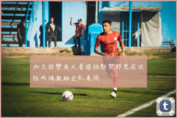 加兰称赞老大哥搭档默契邓恩在攻防两端激励全队表现