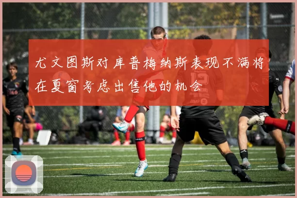 尤文图斯对库普梅纳斯表现不满将在夏窗考虑出售他的机会