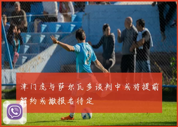 津门虎与萨尔瓦多谈判中或将提前解约或撤报名待定
