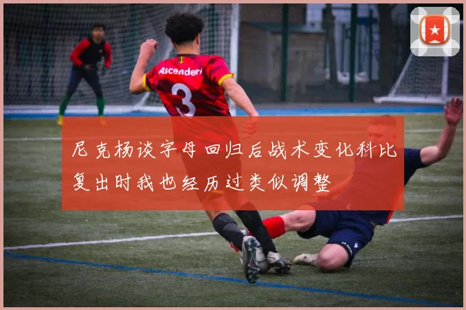 尼克杨谈字母回归后战术变化科比复出时我也经历过类似调整