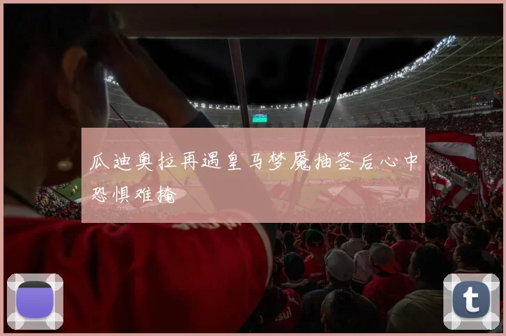 瓜迪奥拉再遇皇马梦魇抽签后心中恐惧难掩