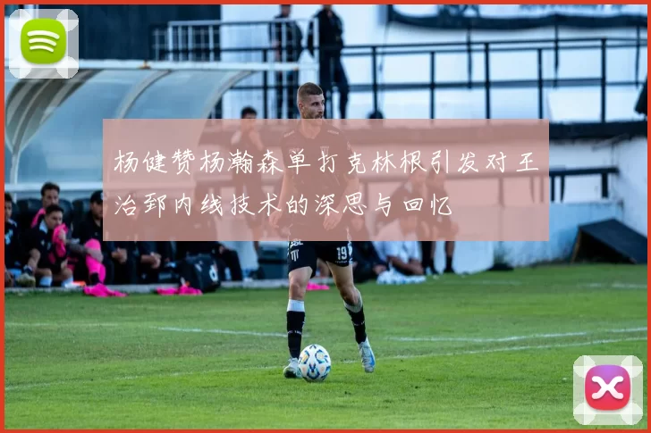杨健赞杨瀚森单打克林根引发对王治郅内线技术的深思与回忆