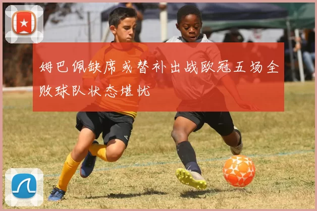姆巴佩缺席或替补出战欧冠五场全败球队状态堪忧